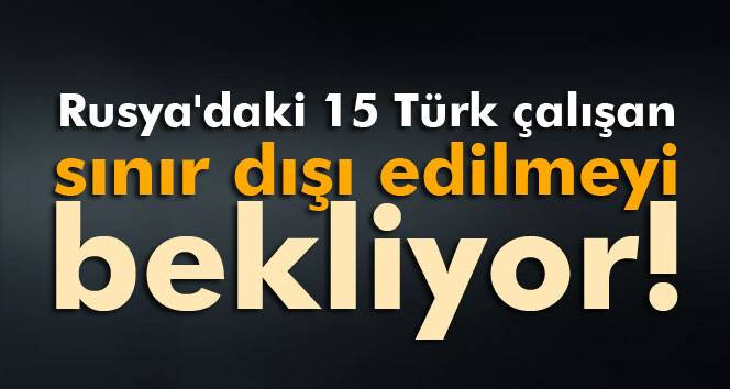 Rusya'daki 15 Türk çalışan sınır dışı edilmeyi bekliyor