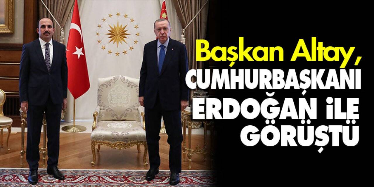 Başkan Altay, Cumhurbaşkanı Erdoğan ile görüştü
