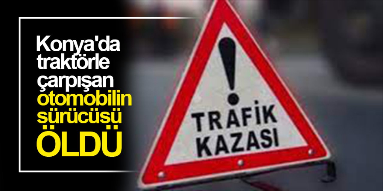 Konya'da feci kaza! Traktörle çarpışan otomobilin sürücüsü öldü