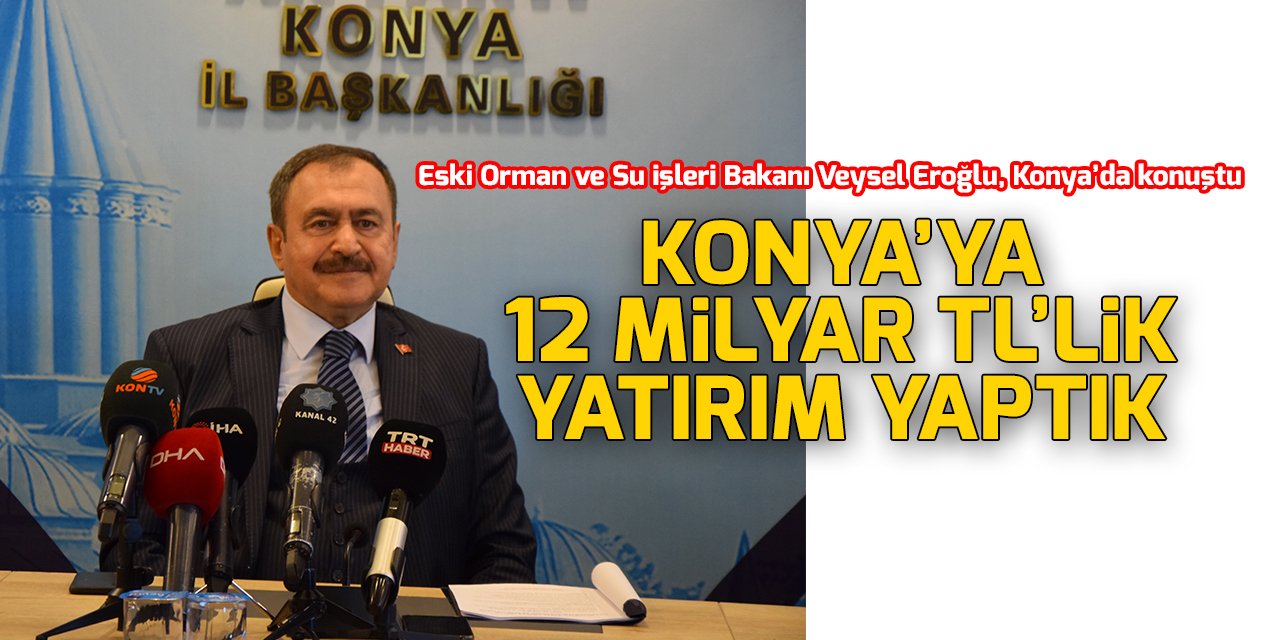 Veysel Eroğlu: Konya’ya 12 milyar 575 milyon TL’lik yatırım yaptık