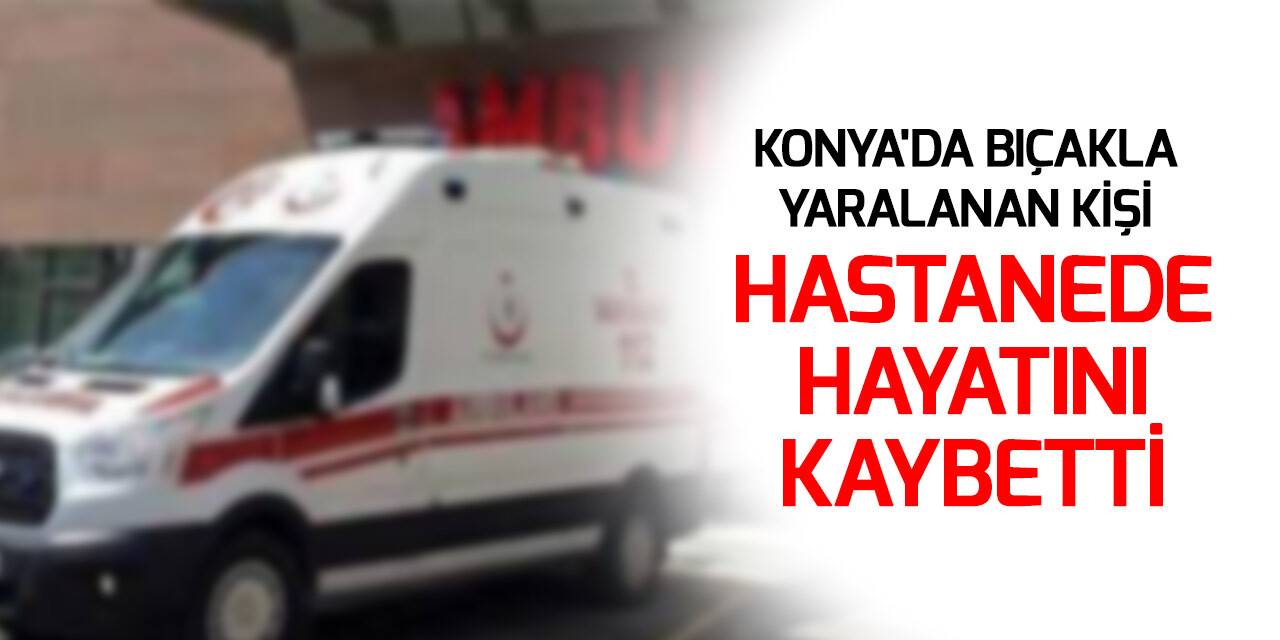 Konya'da bıçakla yaralanan kişi hastanede hayatını kaybetti