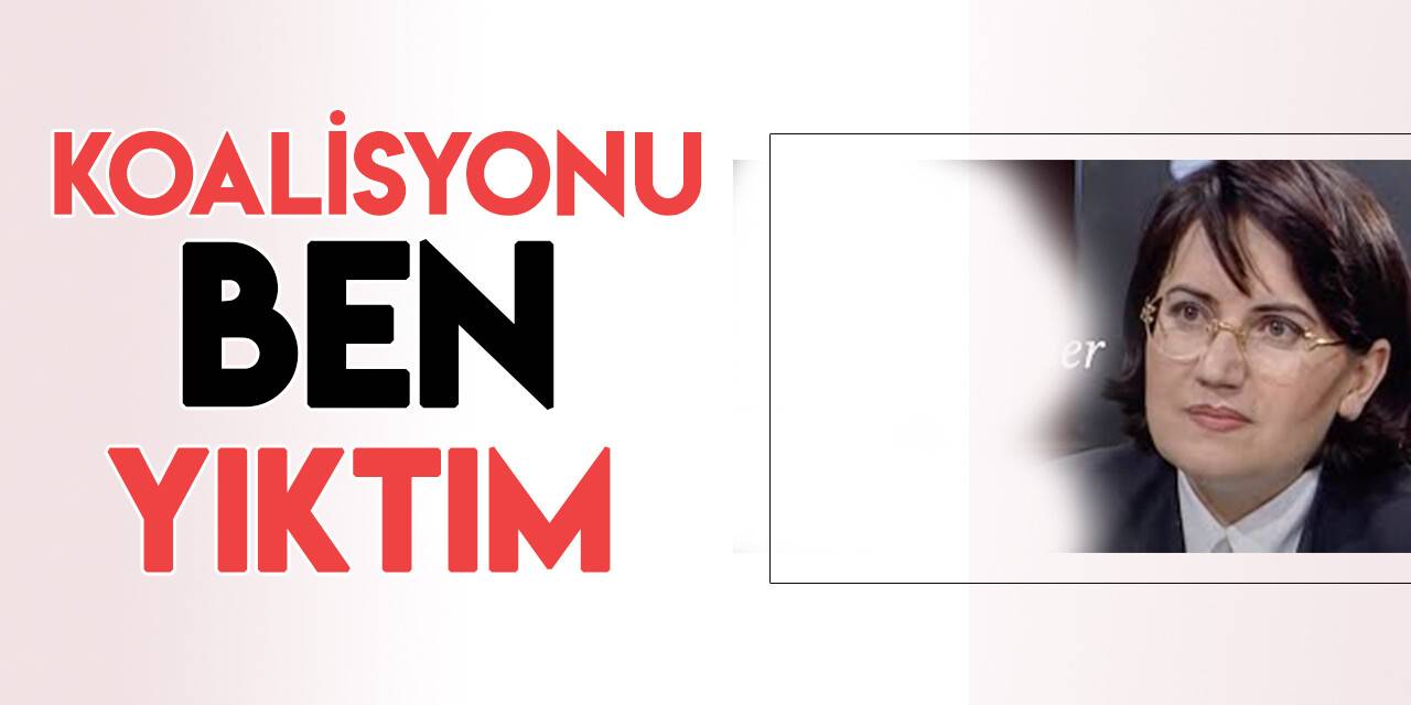 Akşener: Koalisyonu ben yıktım