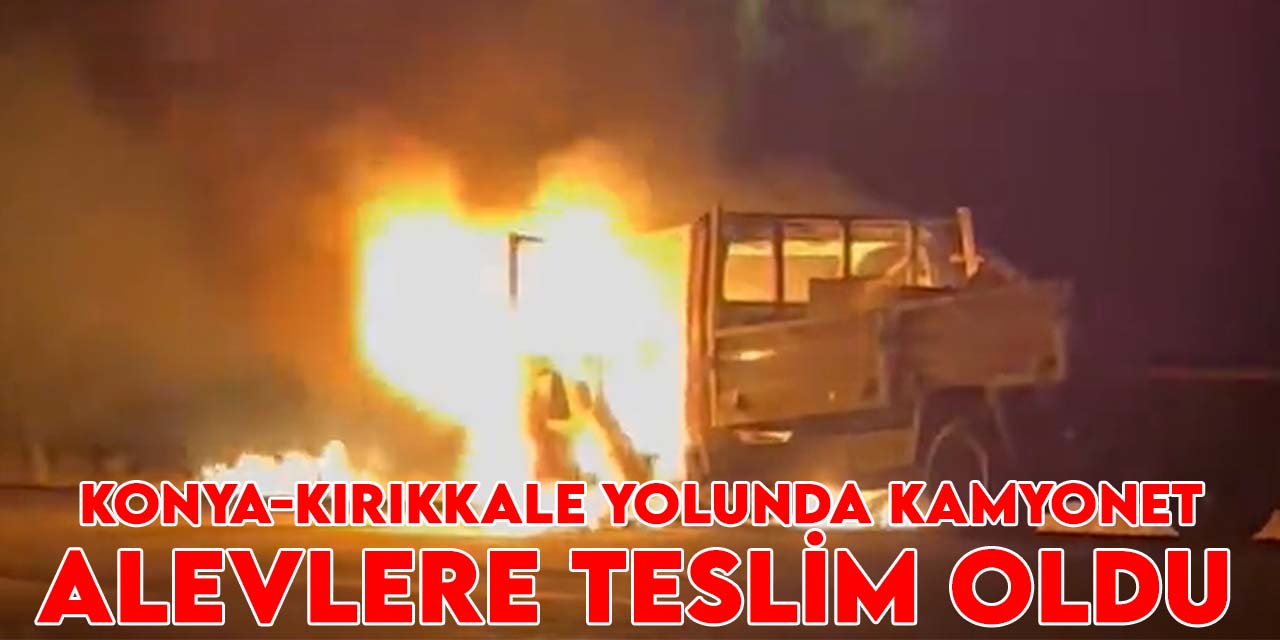 Konya-Kırıkkale yolunda kamyonet alevlere teslim oldu