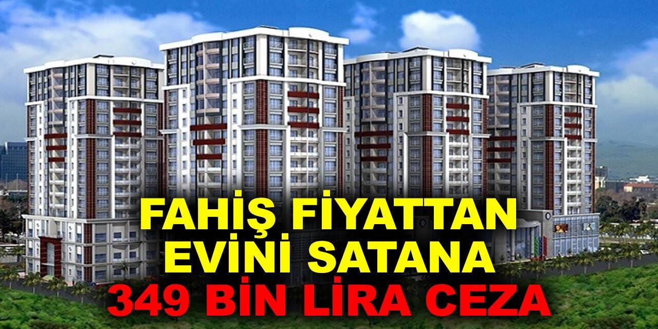 Evini satacaklar Bakan yardımcısı açıkladı: Fahiş fiyattan evini satana 349 bin lira ceza kesildi