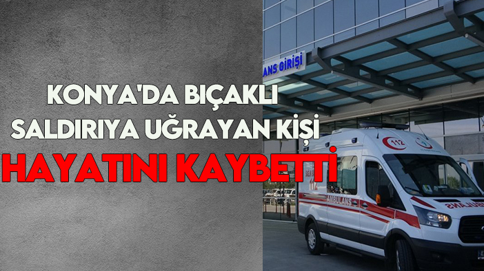 Konya'da bıçaklı saldırıya uğrayan kişi hayatını kaybetti