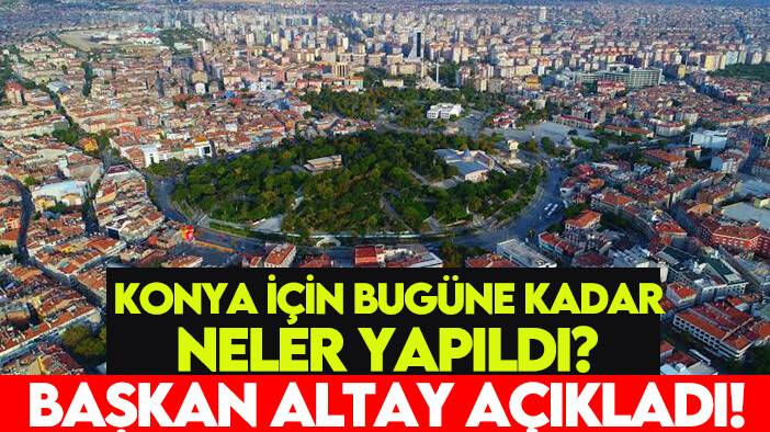 Konya için bugüne kadar neler yapıldı? Başkan Altay açıkladı!