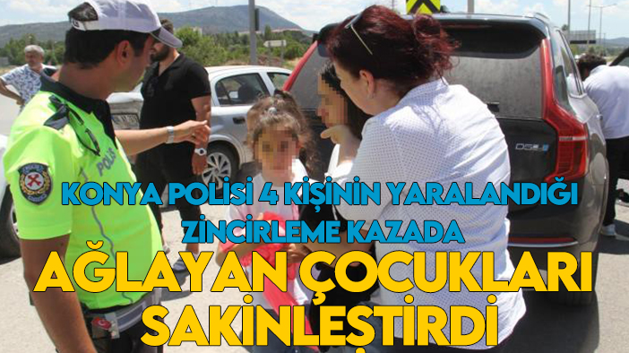 Konya polisi 4 kişinin yaralandığı zincirleme kazada ağlayan çocukları sakinleştirdi