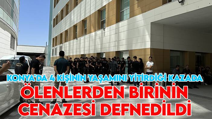 Konya'da 4 kişinin yaşamını yitirdiği kazada ölenlerden birinin cenazesi defnedildi