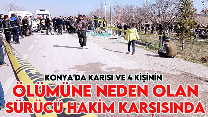 Konya'da karısı ve 4 kişinin ölümüne neden olan sürücü hakim karşısında
