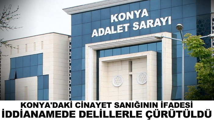 Konya'daki cinayet sanığının ifadesi iddianamede delillerle çürütüldü