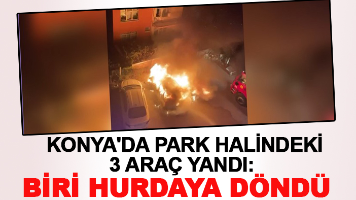 Konya'da park halindeki 3 araç yandı: Biri hurdaya döndü