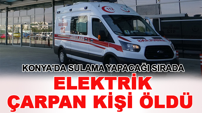 Konya'da sulama yapacağı sırada elektrik çarpan kişi öldü