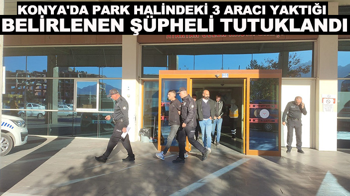 Konya'da park halindeki 3 aracı yaktığı belirlenen şüpheli tutuklandı