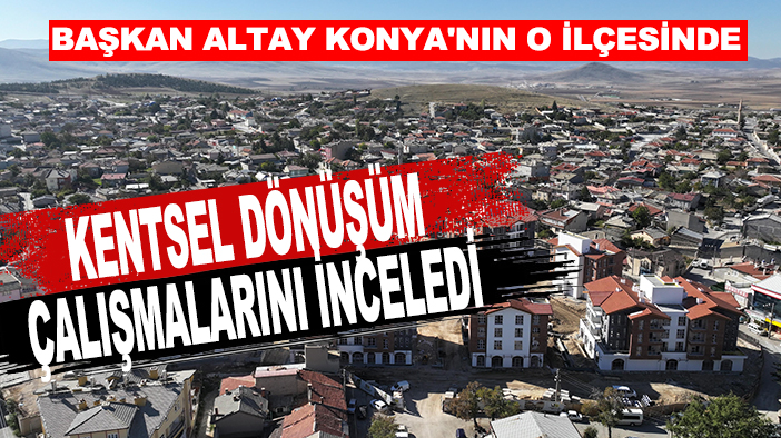 Başkan Altay Konya'nın o ilçesinde kentsel dönüşüm çalışmalarını inceledi