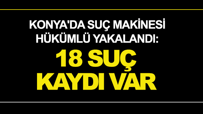 Konya'da suç makinesi hükümlü yakalandı: 18 suç kaydı var