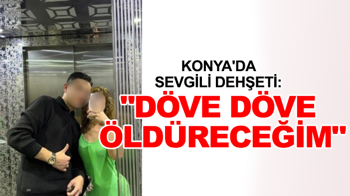 Konya'da sevgili dehşeti: "Döve döve öldüreceğim"