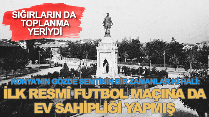 Konya'nın gözde semtinin bir zamanlar ki hali: İlk resmî futbol maçına da ev sahipliği yapmış