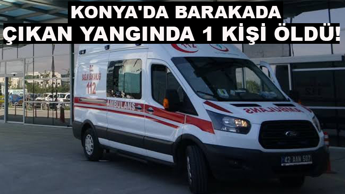 Konya'da barakada çıkan yangında 1 kişi öldü!