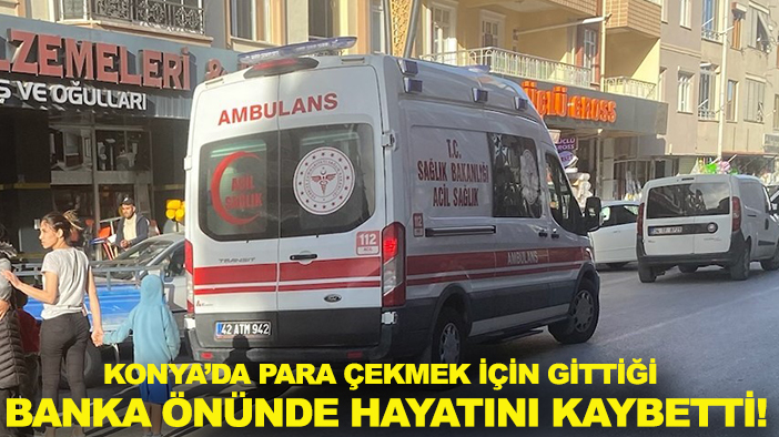 Konya’da para çekmek için gittiği banka önünde hayatını kaybetti!