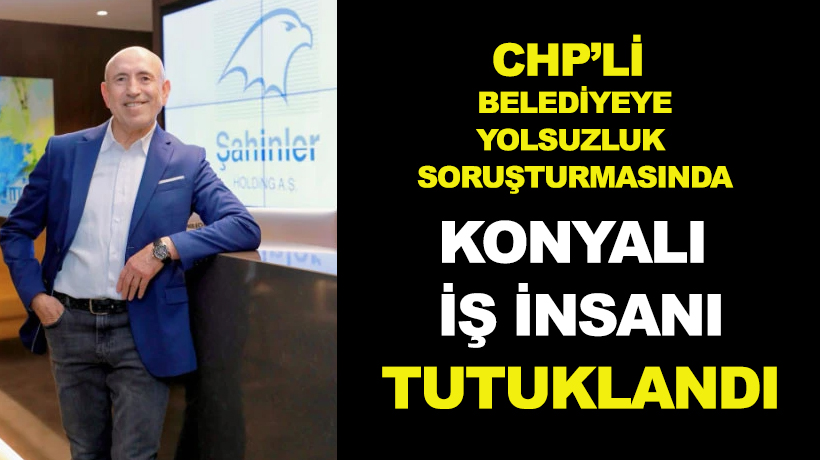 CHP'li belediyye yönelik yolsuzluk soruşturmasında bol ödülü Konyalı iş insanı tutuklandı!