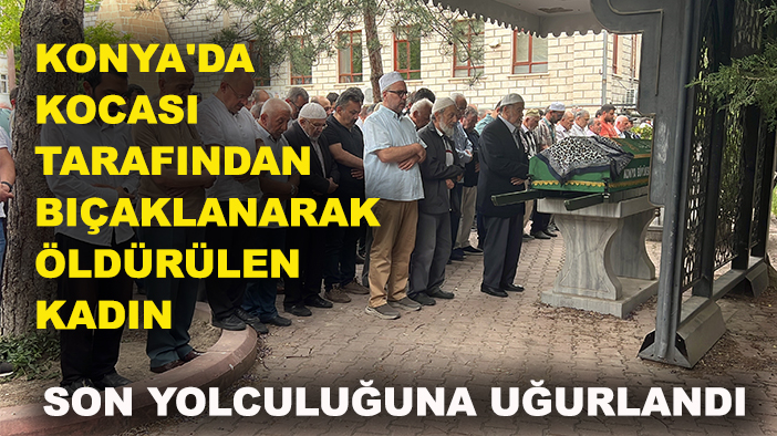 Konya'da kocası tarafından bıçaklanarak öldürülen kadın toprağa verildi