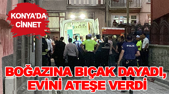 Konya'da cinnet! Boğazına bıçak dayadı, evini ateşe verdi