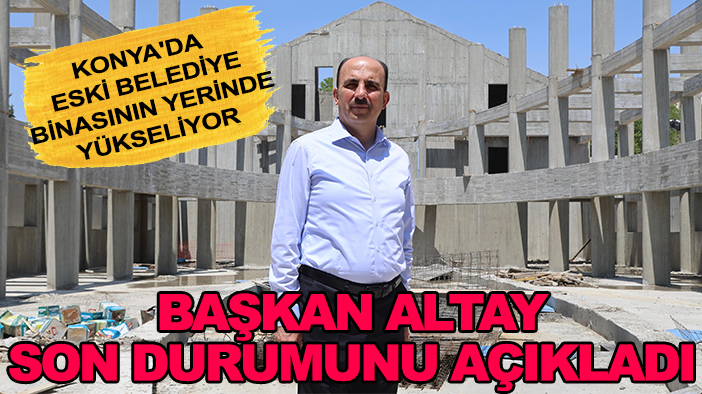 Konya'da eski belediye binasının yerinde yükseliyor: Başkan Altay son durumunu açıkladı