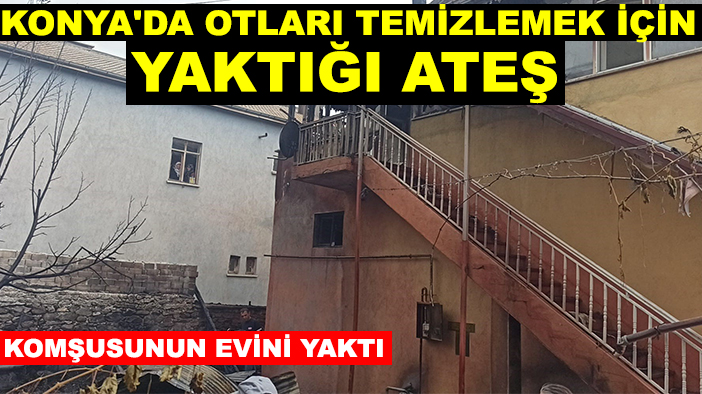 Konya'da otları temizlemek için yaktığı ateş, komşusunun evini yaktı