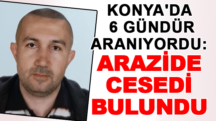 Konya’da 6 gündür kayıp olarak aranıyordu: Arazide cesedi bulundu