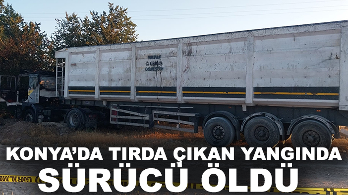 Konya’da tırda çıkan yangında sürücü öldü