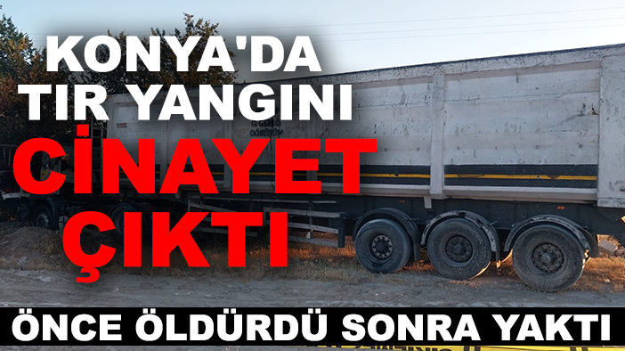 Konya'da tır yangını cinayet çıktı: Önce öldürdü, sonra yaktı