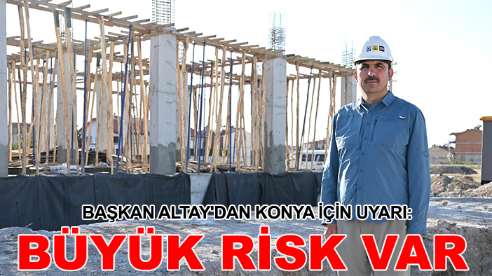 Başkan Altay'dan Konya için uyarı: Büyük risk var
