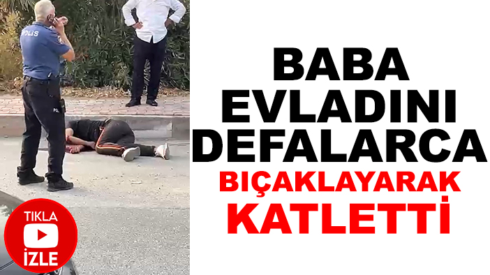 Baba, evladını defalarca bıçaklayarak katletti (TIKLA-İZLE)