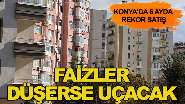 Konya'da 6 ayda rekor satış: Faizler düşerse uçacak