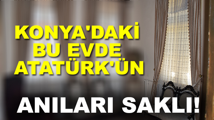 Konya'daki bu evde Atatürk'ün anıları saklı!
