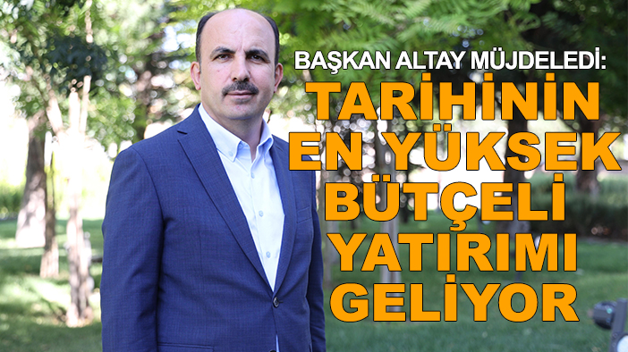 Başkan Altay müjdeledi: Tarihinin en yüksek bütçeli yatırımı geliyor