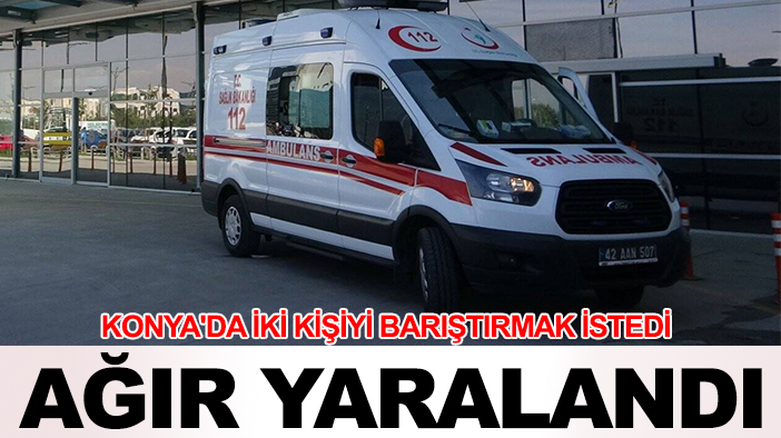 Konya'da iki kişiyi barıştırmak istedi, ağır yaralandı