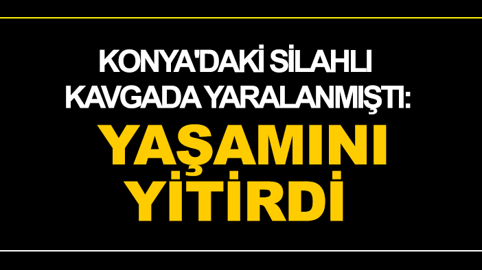 Konya'daki silahlı kavgada yaralanmıştı: Yaşamını yitirdi