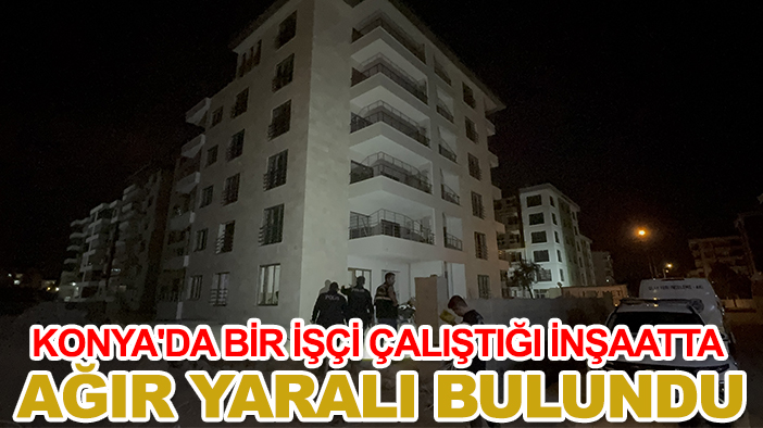 Konya'da bir işçi çalıştığı inşaatta ağır yaralı bulundu