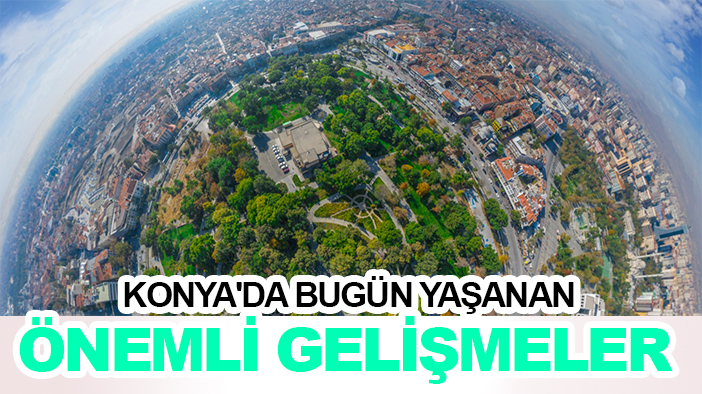 Konya'da bugün yaşanan önemli gelişmeler
