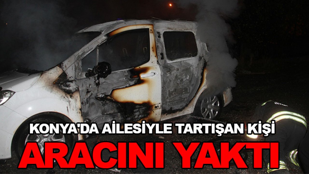 Konya'da ailesiyle tartışan kişi aracını yaktı
