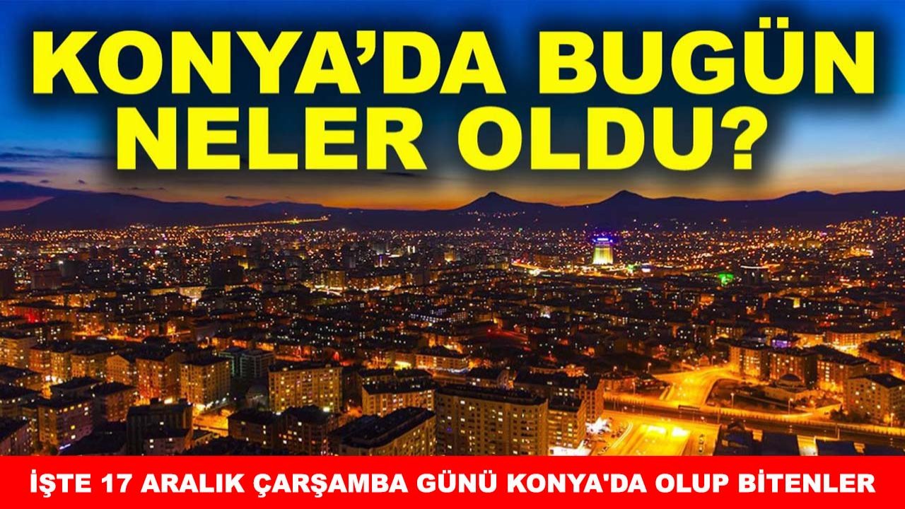 Konya’da bugün neler oldu? İşte 17 Aralık Çarşamba günü Konya'da olup bitenler