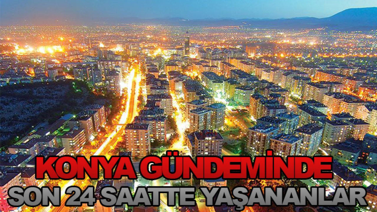 Konya gündeminde son 24 saatte yaşananlar