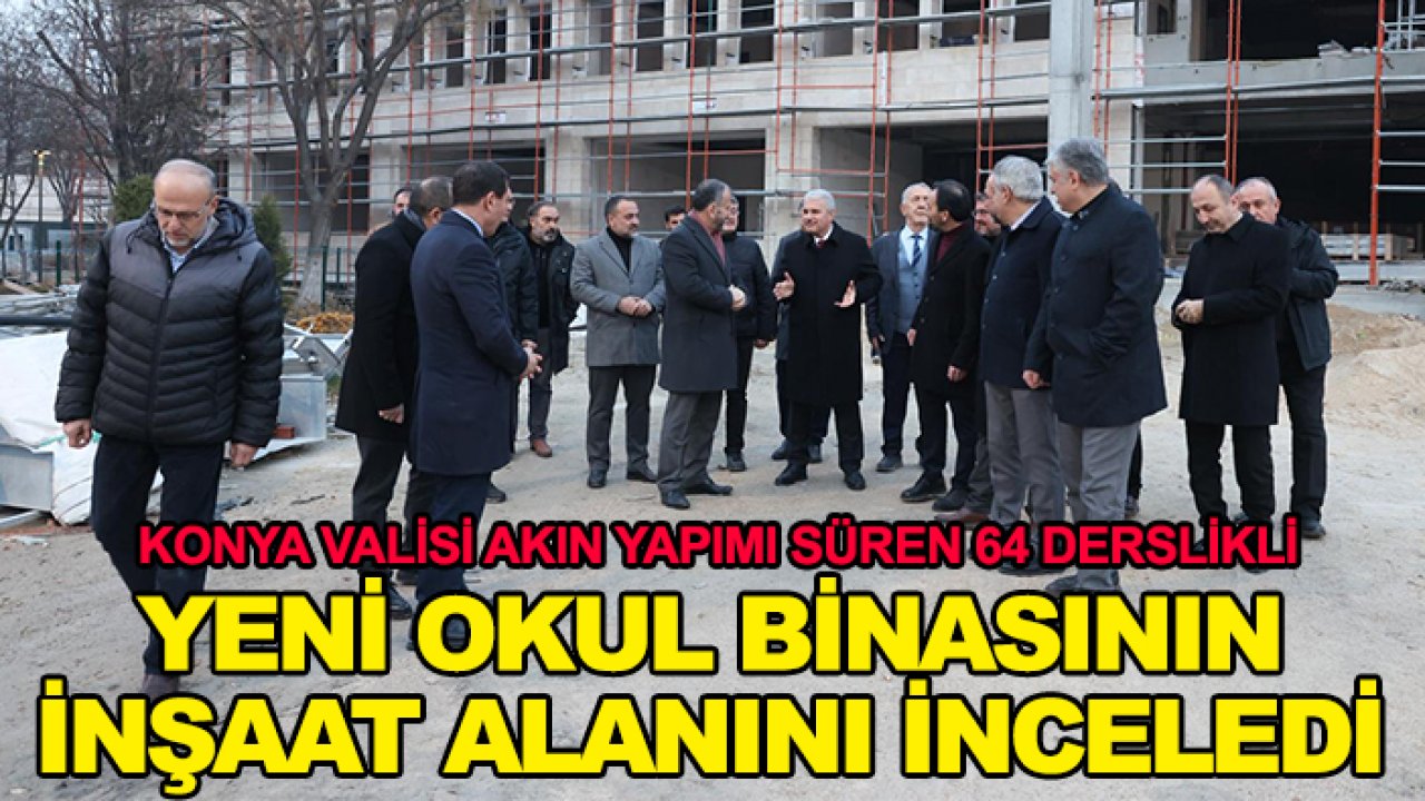 Konya Valisi Akın yapımı süren 64 derslikli yeni okul binasının inşaat alanını inceledi