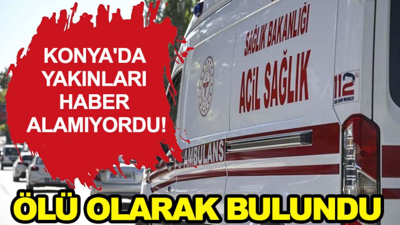 Konya'da yakınları haber alamıyordu! Ölü olarak bulundu