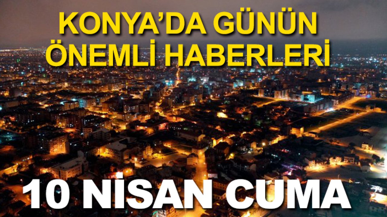 Konya’da günün önemli haberleri (10 Nisan Cuma)