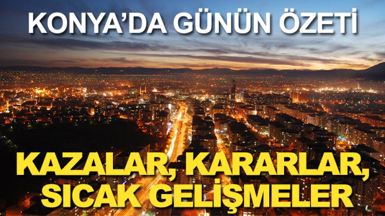 Konya’da günün özeti: Kazalar, kararlar, sıcak gelişmeler