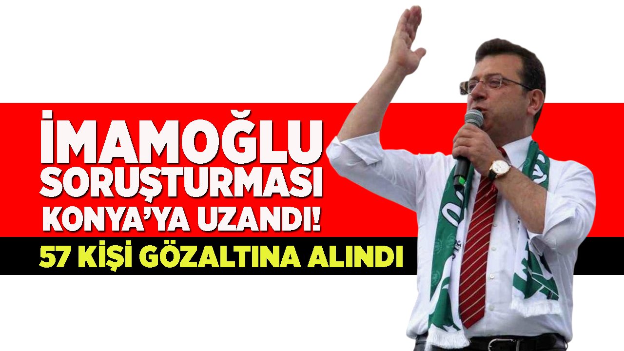 İmamoğlu soruşturması Konya’ya sıçradı: 57 kişi gözaltında