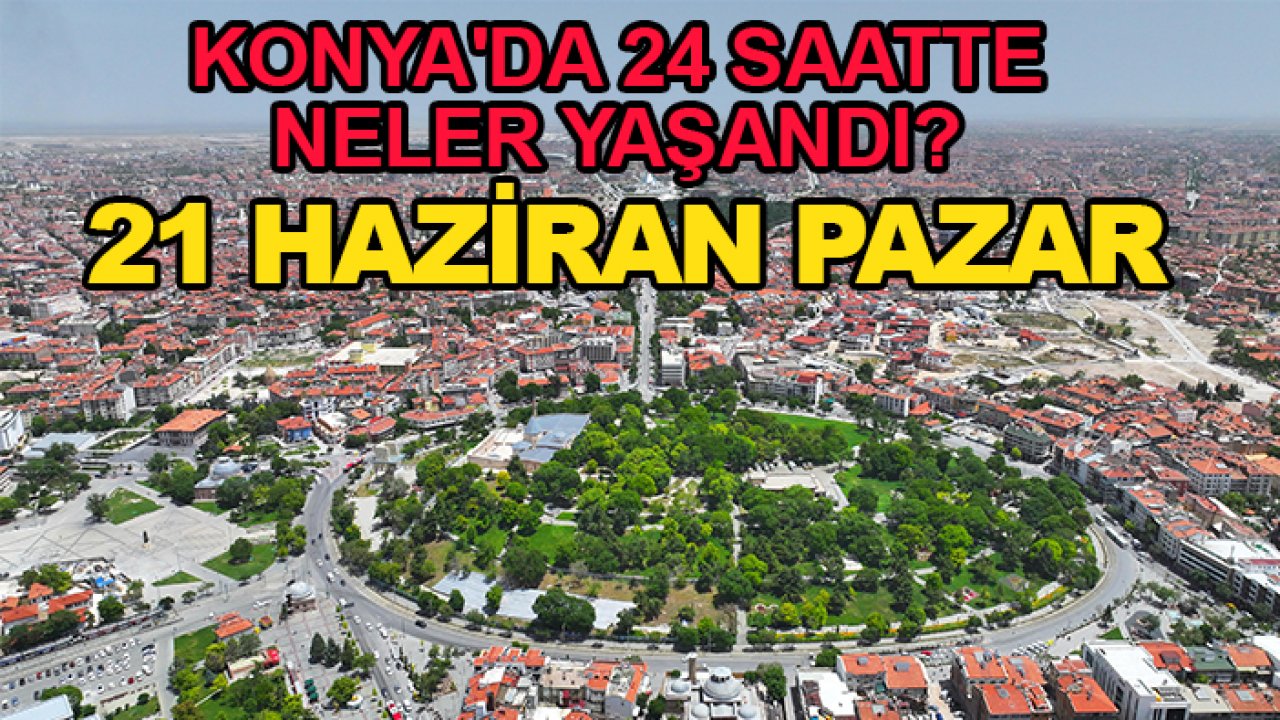 Konya'da 24 saatte neler yaşandı? 21 Haziran Pazar