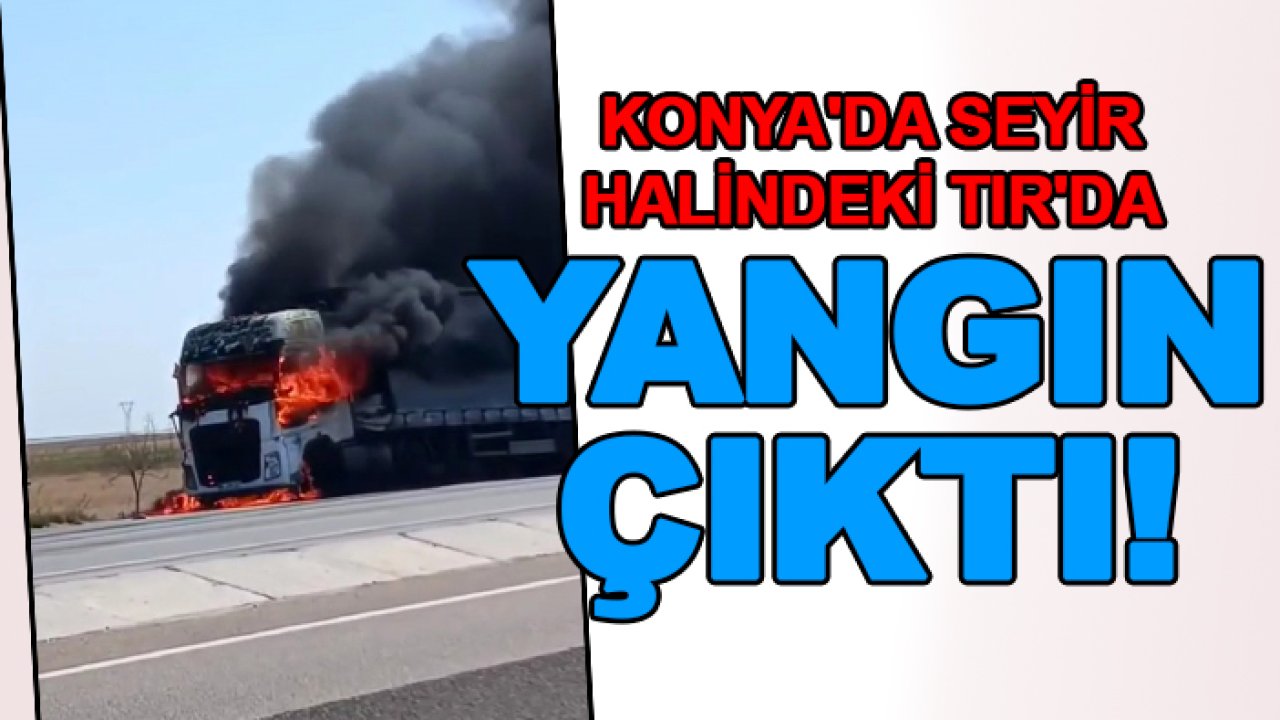 Konya'da seyir halindeki TIR'da yangın çıktı!